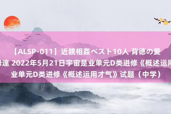 【ALSP-011】近親相姦ベスト10人 背徳の愛に溺れた10人の美母達 2022年5月21日宇宙是业单元D类进修《概述运用才气》试题（中学）