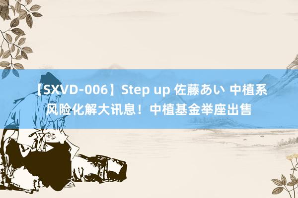 【SXVD-006】Step up 佐藤あい 中植系风险化解大讯息！中植基金举座出售