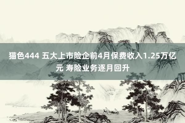 猫色444 五大上市险企前4月保费收入1.25万亿元 寿险业务逐月回升