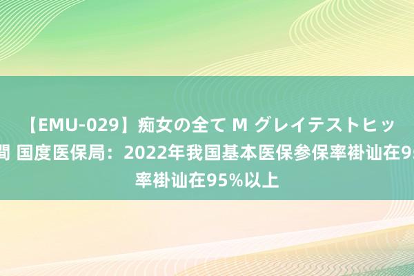 【EMU-029】痴女の全て M グレイテストヒッツ 4時間 国度医保局：2022年我国基本医保参保率褂讪在95%以上