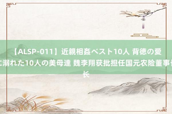 【ALSP-011】近親相姦ベスト10人 背徳の愛に溺れた10人の美母達 魏李翔获批担任国元农险董事长