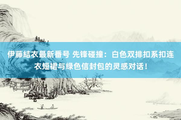 伊藤結衣最新番号 先锋碰撞：白色双排扣系扣连衣短裙与绿色信封包的灵感对话！