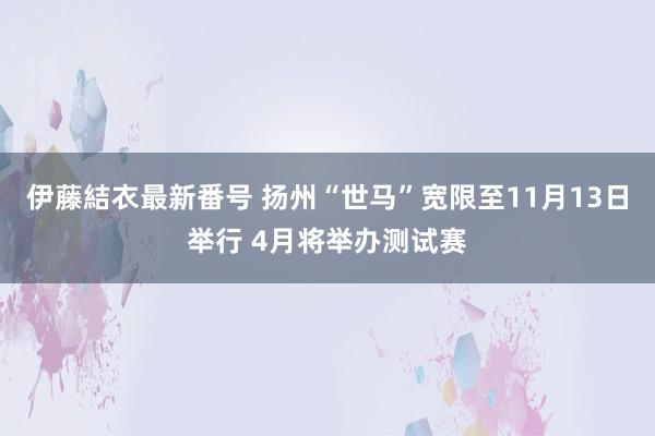 伊藤結衣最新番号 扬州“世马”宽限至11月13日举行 4月将举办测试赛