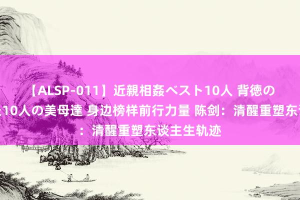 【ALSP-011】近親相姦ベスト10人 背徳の愛に溺れた10人の美母達 身边榜样前行力量 陈剑：清醒重塑东谈主生轨迹