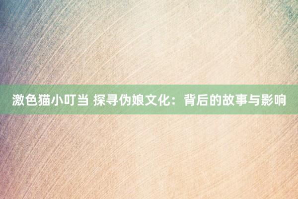 激色猫小叮当 探寻伪娘文化：背后的故事与影响