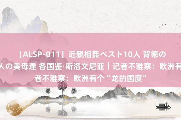 【ALSP-011】近親相姦ベスト10人 背徳の愛に溺れた10人の美母達 各国鉴·斯洛文尼亚｜记者不雅察：欧洲有个“龙的国度”