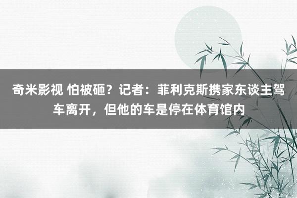 奇米影视 怕被砸？记者：菲利克斯携家东谈主驾车离开，但他的车是停在体育馆内