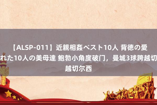 【ALSP-011】近親相姦ベスト10人 背徳の愛に溺れた10人の美母達 鲍勃小角度破门，曼城3球跨越切尔西