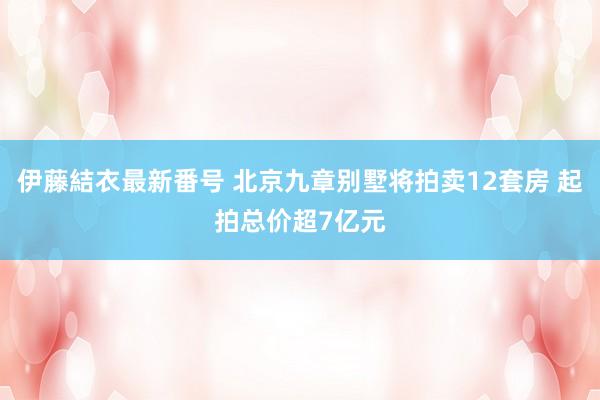 伊藤結衣最新番号 北京九章别墅将拍卖12套房 起拍总价超7亿元