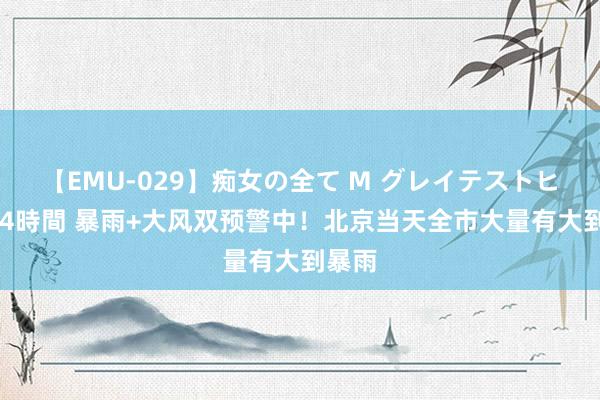 【EMU-029】痴女の全て M グレイテストヒッツ 4時間 暴雨+大风双预警中！北京当天全市大量有大到暴雨