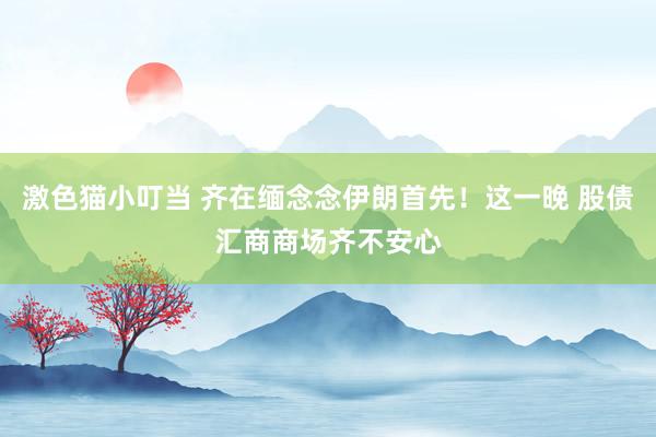 激色猫小叮当 齐在缅念念伊朗首先！这一晚 股债汇商商场齐不安心