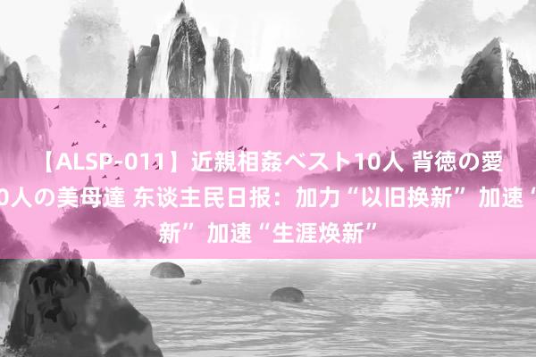 【ALSP-011】近親相姦ベスト10人 背徳の愛に溺れた10人の美母達 东谈主民日报：加力“以旧换新” 加速“生涯焕新”