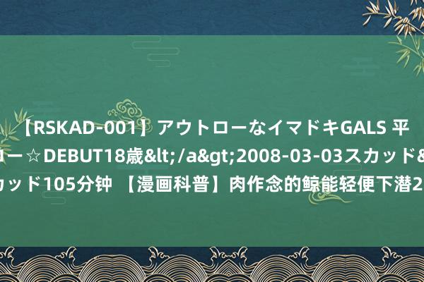 【RSKAD-001】アウトローなイマドキGALS 平成生まれ アウトロー☆DEBUT18歳</a>2008-03-03スカッド&$スカッド105分钟 【漫画科普】肉作念的鲸能轻便下潜2000米，为何钢铁之躯的潜艇却不可?