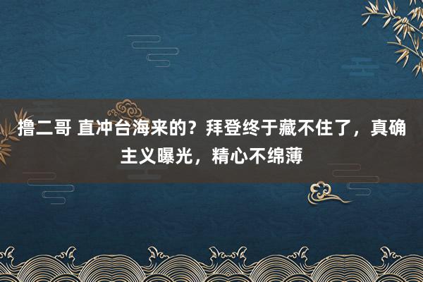 撸二哥 直冲台海来的？拜登终于藏不住了，真确主义曝光，精心不绵薄