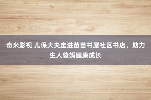 奇米影视 儿保大夫走进苗苗书屋社区书店，助力生人爸妈健康成长