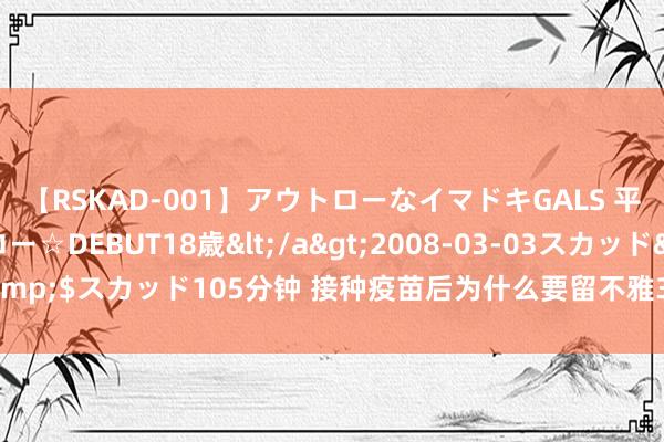 【RSKAD-001】アウトローなイマドキGALS 平成生まれ アウトロー☆DEBUT18歳</a>2008-03-03スカッド&$スカッド105分钟 接种疫苗后为什么要留不雅30分钟？疫苗接种8大误区！