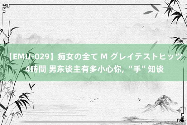 【EMU-029】痴女の全て M グレイテストヒッツ 4時間 男东谈主有多小心你， “手”知谈