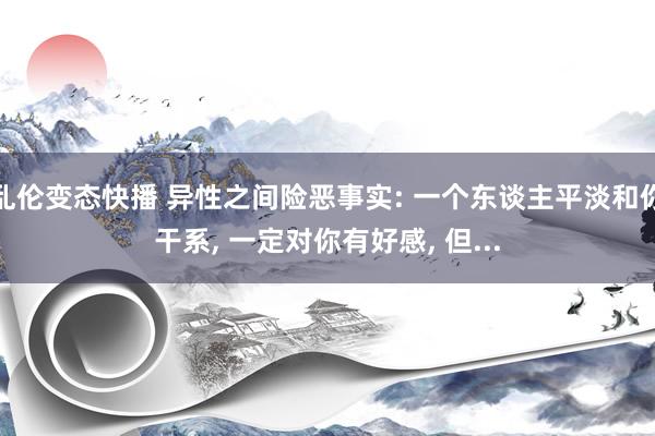 乱伦变态快播 异性之间险恶事实: 一个东谈主平淡和你干系， 一定对你有好感， 但...