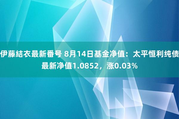 伊藤結衣最新番号 8月14日基金净值：太平恒利纯债最新净值1.0852，涨0.03%