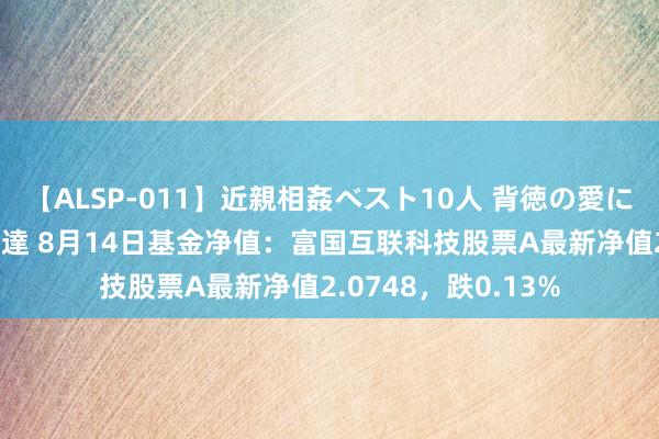 【ALSP-011】近親相姦ベスト10人 背徳の愛に溺れた10人の美母達 8月14日基金净值：富国互联科技股票A最新净值2.0748，跌0.13%