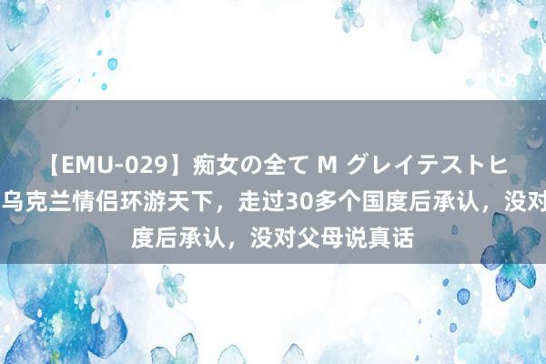 【EMU-029】痴女の全て M グレイテストヒッツ 4時間 乌克兰情侣环游天下，走过30多个国度后承认，没对父母说真话