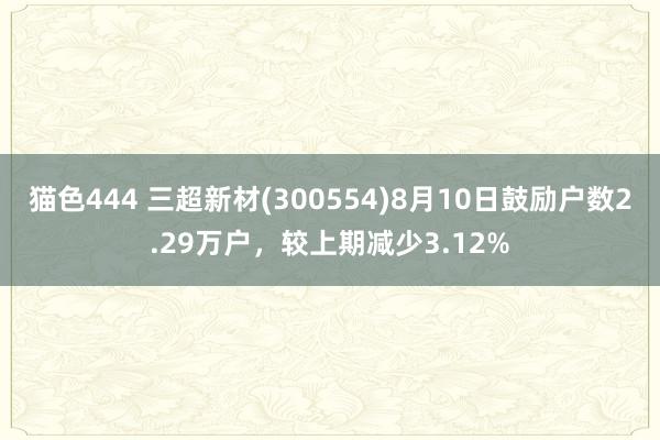 猫色444 三超新材(300554)8月10日鼓励户数2.29万户，较上期减少3.12%