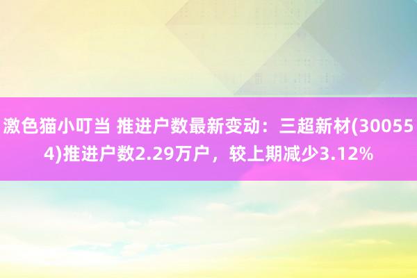 激色猫小叮当 推进户数最新变动：三超新材(300554)推进户数2.29万户，较上期减少3.12%