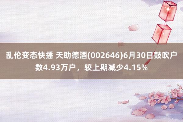 乱伦变态快播 天助德酒(002646)6月30日鼓吹户数4.93万户，较上期减少4.15%