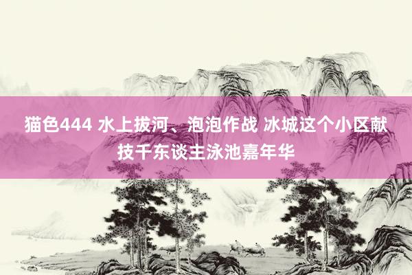 猫色444 水上拔河、泡泡作战 冰城这个小区献技千东谈主泳池嘉年华