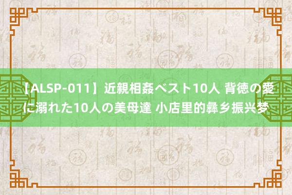 【ALSP-011】近親相姦ベスト10人 背徳の愛に溺れた10人の美母達 小店里的彝乡振兴梦