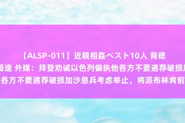 【ALSP-011】近親相姦ベスト10人 背徳の愛に溺れた10人の美母達 外媒：拜登劝诫以色列偏执他各方不要遴荐破损加沙息兵考虑举止，将派布林肯前去以色列