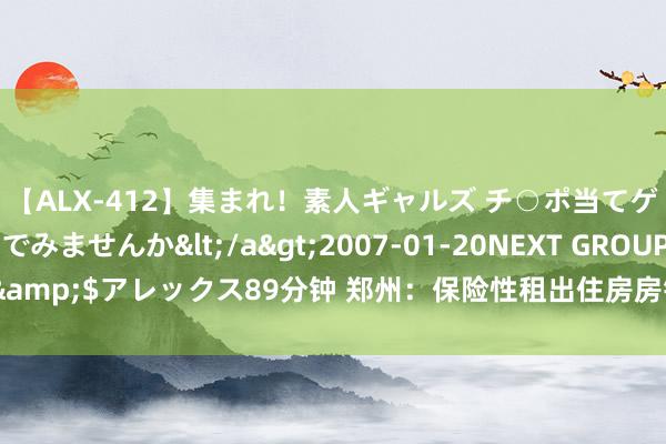 【ALX-412】集まれ！素人ギャルズ チ○ポ当てゲームで賞金稼いでみませんか</a>2007-01-20NEXT GROUP&$アレックス89分钟 郑州：保险性租出住房房钱模范凭证市集动态调度