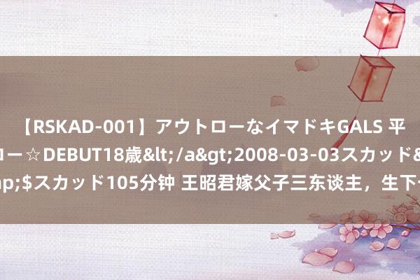 【RSKAD-001】アウトローなイマドキGALS 平成生まれ アウトロー☆DEBUT18歳</a>2008-03-03スカッド&$スカッド105分钟 王昭君嫁父子三东谈主，生下一儿二女，后世对她崇敬无比