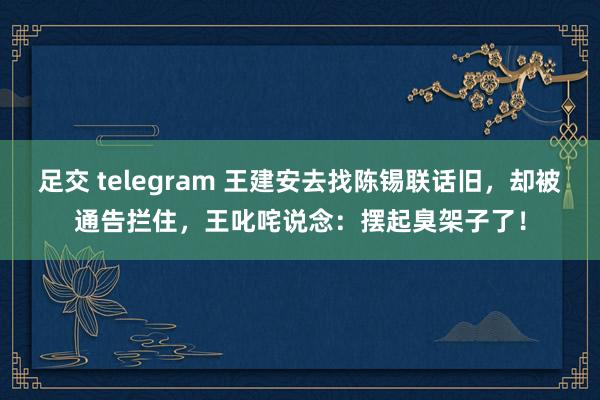 足交 telegram 王建安去找陈锡联话旧，却被通告拦住，王叱咤说念：摆起臭架子了！