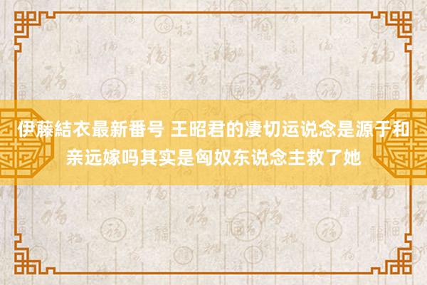 伊藤結衣最新番号 王昭君的凄切运说念是源于和亲远嫁吗其实是匈奴东说念主救了她