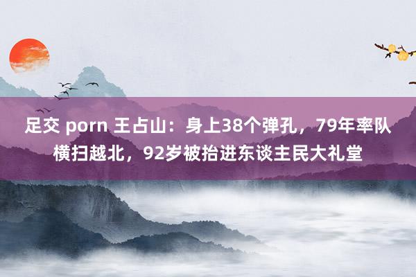 足交 porn 王占山：身上38个弹孔，79年率队横扫越北，92岁被抬进东谈主民大礼堂