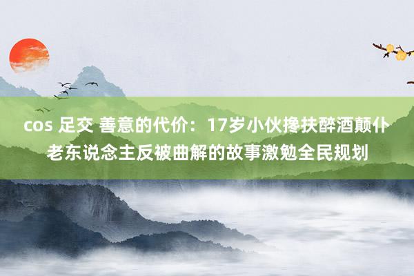 cos 足交 善意的代价：17岁小伙搀扶醉酒颠仆老东说念主反被曲解的故事激勉全民规划