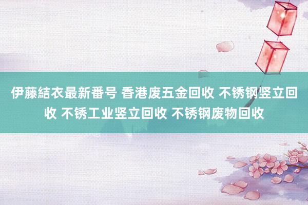 伊藤結衣最新番号 香港废五金回收 不锈钢竖立回收 不锈工业竖立回收 不锈钢废物回收