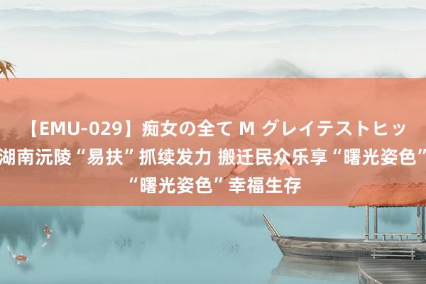 【EMU-029】痴女の全て M グレイテストヒッツ 4時間 湖南沅陵“易扶”抓续发力 搬迁民众乐享“曙光姿色”幸福生存