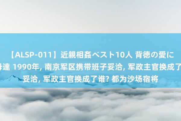 【ALSP-011】近親相姦ベスト10人 背徳の愛に溺れた10人の美母達 1990年， 南京军区携带班子妥洽， 军政主官换成了谁? 都为沙场宿将