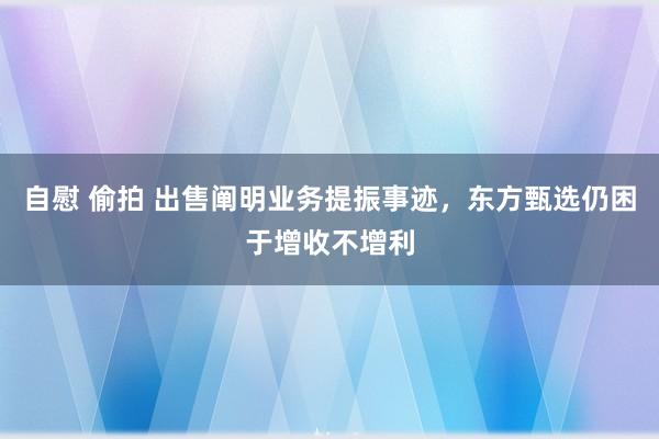 自慰 偷拍 出售阐明业务提振事迹，东方甄选仍困于增收不增利