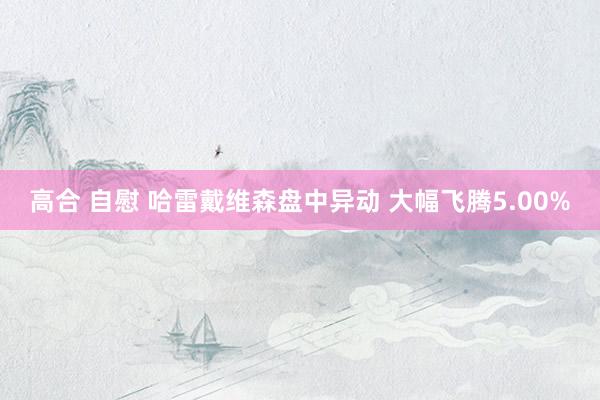 高合 自慰 哈雷戴维森盘中异动 大幅飞腾5.00%