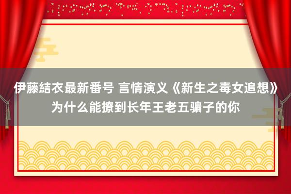 伊藤結衣最新番号 言情演义《新生之毒女追想》为什么能撩到长年王老五骗子的你