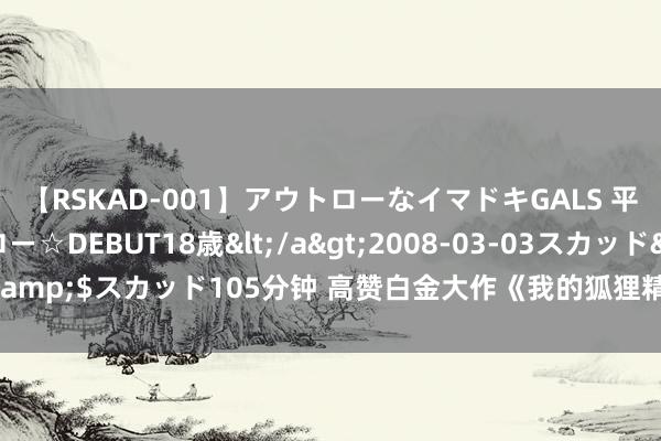 【RSKAD-001】アウトローなイマドキGALS 平成生まれ アウトロー☆DEBUT18歳</a>2008-03-03スカッド&$スカッド105分钟 高赞白金大作《我的狐狸精女友》，连气儿看完超爽