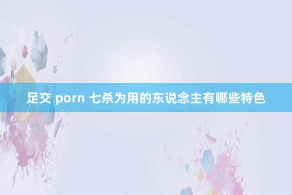 足交 porn 七杀为用的东说念主有哪些特色