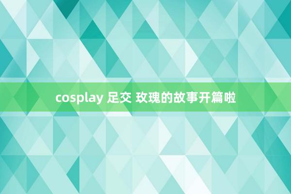 cosplay 足交 玫瑰的故事开篇啦