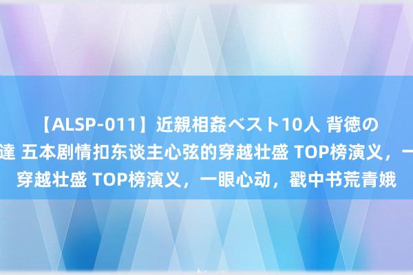 【ALSP-011】近親相姦ベスト10人 背徳の愛に溺れた10人の美母達 五本剧情扣东谈主心弦的穿越壮盛 TOP榜演义，一眼心动，戳中书荒青娥