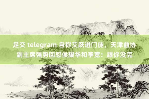 足交 telegram 自称艾跃进门徒，天津曲协副主席强势回怼侯耀华和李宽：跟你没完