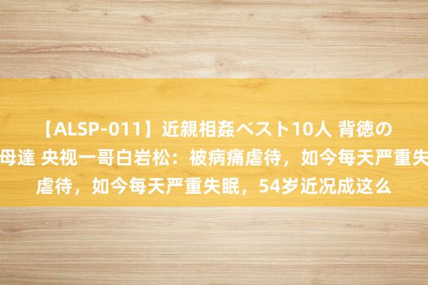 【ALSP-011】近親相姦ベスト10人 背徳の愛に溺れた10人の美母達 央视一哥白岩松：被病痛虐待，如今每天严重失眠，54岁近况成这么