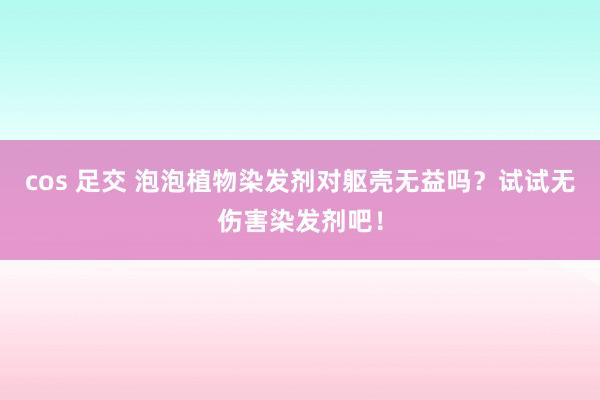 cos 足交 泡泡植物染发剂对躯壳无益吗？试试无伤害染发剂吧！